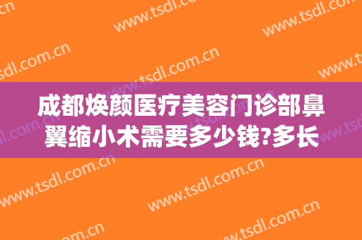 成都焕颜医疗美容门诊部鼻翼缩小术需要多少钱?多长时间恢复?(成都鼻翼缩小做得好的医生)