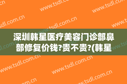 深圳韩星医疗美容门诊部鼻部修复价钱?贵不贵?(韩星医疗医疗美容中心)
