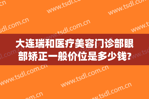 大连瑞和医疗美容门诊部眼部矫正一般价位是多少钱?效果怎么样?(大连瑞丽医院整形)