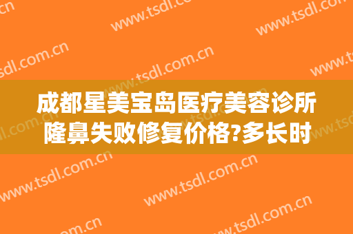 成都星美宝岛医疗美容诊所隆鼻失败修复价格?多长时间恢复?(成都隆鼻修复权威医生)