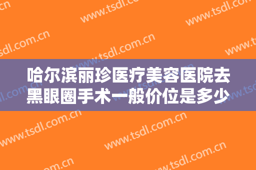 哈尔滨丽珍医疗美容医院去黑眼圈手术一般价位是多少钱?有哪些优势?