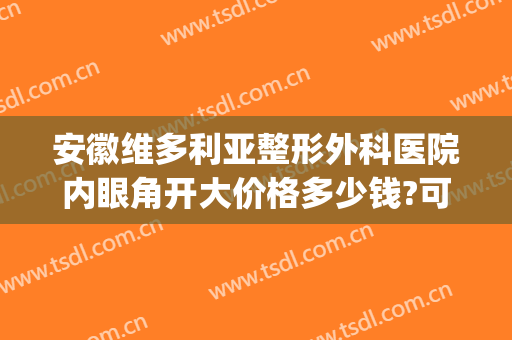 安徽维多利亚整形外科医院内眼角开大价格多少钱?可靠吗?(安徽维多利亚整形外科医院正规吗)