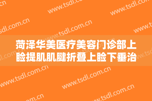 菏泽华美医疗美容门诊部上睑提肌肌腱折叠上睑下垂治疗需要多少费用?怎么样?