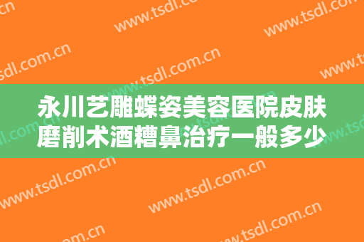 永川艺雕蝶姿美容医院皮肤磨削术酒糟鼻治疗一般多少费用?需要多久恢复?
