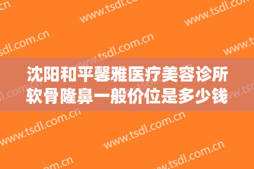 沈阳和平馨雅医疗美容诊所软骨隆鼻一般价位是多少钱?贵不贵?(沈阳隆鼻多少钱认齐协和)