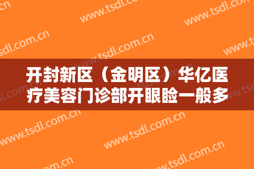 开封新区（金明区）华亿医疗美容门诊部开眼睑一般多少费用?有哪些优势?