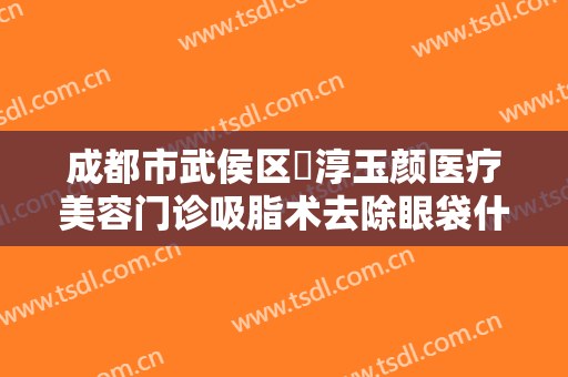 成都市武侯区渼淳玉颜医疗美容门诊吸脂术去除眼袋什么价格?怎么样?