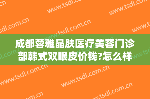 成都蓉雅晶肤医疗美容门诊部韩式双眼皮价钱?怎么样?(成都美容整形医院价格)
