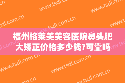 福州格莱美美容医院鼻头肥大矫正价格多少钱?可靠吗?(福州美莱美容整形医院)