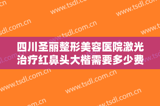 四川圣丽整形美容医院激光治疗红鼻头大楷需要多少费用?需要多久恢复?