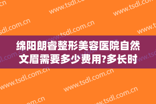 绵阳朗睿整形美容医院自然文眉需要多少费用?多长时间恢复?(绵阳朗睿整形医院电话)