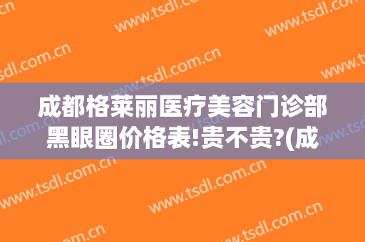 成都格莱丽医疗美容门诊部黑眼圈价格表!贵不贵?(成都格莱丽整形美容电话多少)