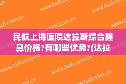 民航上海医院达拉斯综合隆鼻价格?有哪些优势?(达拉斯隆鼻手术)