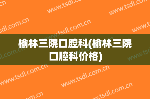 榆林三院口腔科(榆林三院口腔科价格)