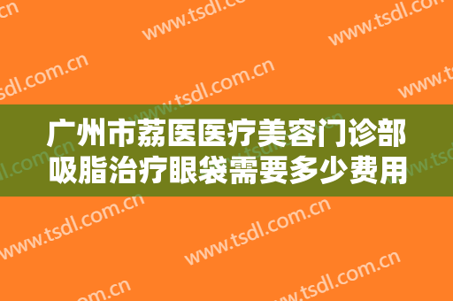 广州市荔医医疗美容门诊部吸脂治疗眼袋需要多少费用?需要多久恢复?