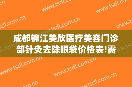 成都锦江美欣医疗美容门诊部针灸去除眼袋价格表!需要多久恢复?(成都美欣医疗美容地址)
