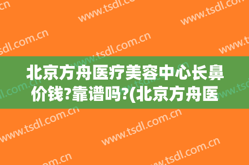 北京方舟医疗美容中心长鼻价钱?靠谱吗?(北京方舟医疗美容好吗)