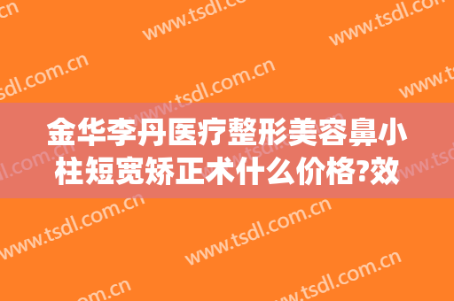 金华李丹医疗整形美容鼻小柱短宽矫正术什么价格?效果怎么样?(金华李丹整形医院怎么样)