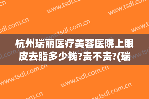 杭州瑞丽医疗美容医院上眼皮去脂多少钱?贵不贵?(瑞丽杭州医疗整形医院)