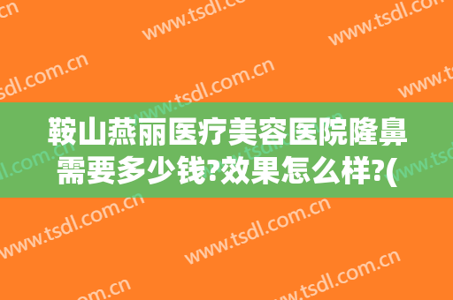 鞍山燕丽医疗美容医院隆鼻需要多少钱?效果怎么样?(鞍山美容整形医院哪家好)