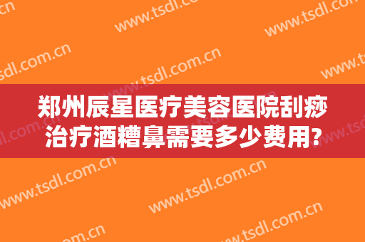 郑州辰星医疗美容医院刮痧治疗酒糟鼻需要多少费用?贵不贵?