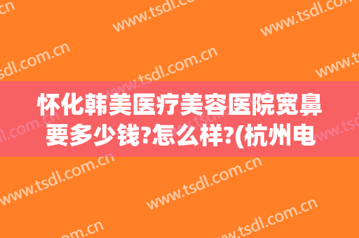 怀化韩美医疗美容医院宽鼻要多少钱?怎么样?(杭州电子科技大学刘干)