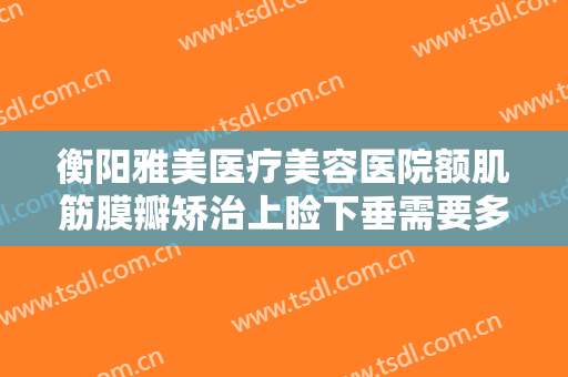 衡阳雅美医疗美容医院额肌筋膜瓣矫治上睑下垂需要多少钱?有哪些优势?