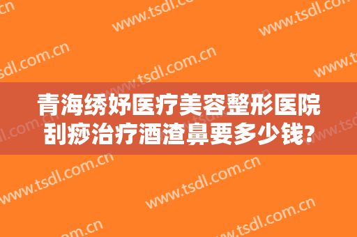 青海绣妤医疗美容整形医院刮痧治疗酒渣鼻要多少钱?多长时间恢复?
