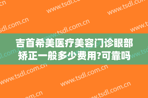 吉首希美医疗美容门诊眼部矫正一般多少费用?可靠吗?(湘西吉首希美医疗美容门诊正规吗)