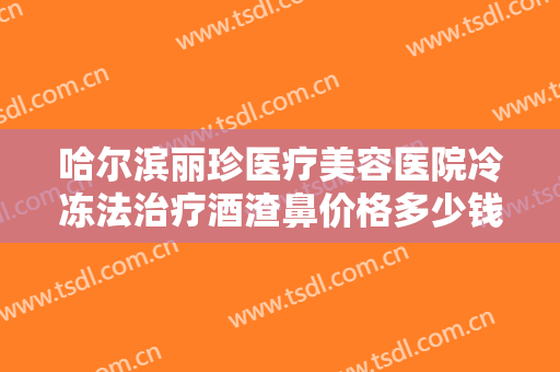 哈尔滨丽珍医疗美容医院冷冻法治疗酒渣鼻价格多少钱?多长时间恢复?