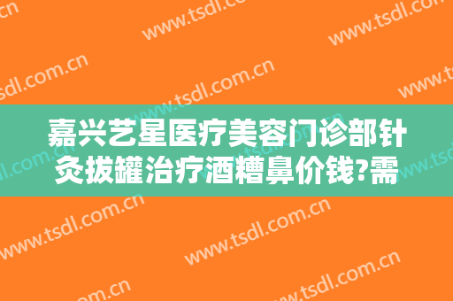 嘉兴艺星医疗美容门诊部针灸拔罐治疗酒糟鼻价钱?需要多久恢复?