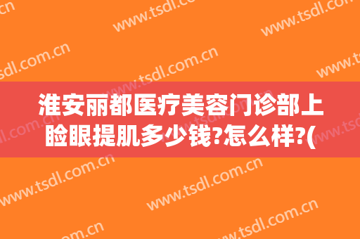淮安丽都医疗美容门诊部上睑眼提肌多少钱?怎么样?(淮安丽都医疗美容门诊部上睑眼提肌多少钱?怎么样预约)