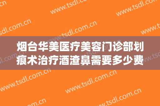 烟台华美医疗美容门诊部划痕术治疗酒渣鼻需要多少费用?靠谱吗?(酒糟鼻划痕术费用多少)