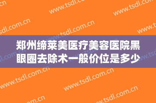郑州缔莱美医疗美容医院黑眼圈去除术一般价位是多少?效果怎么样?(医美祛除黑眼圈多少钱)