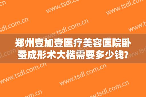 郑州壹加壹医疗美容医院卧蚕成形术大楷需要多少钱?可靠吗?