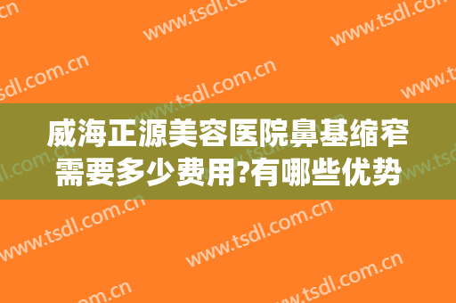 威海正源美容医院鼻基缩窄需要多少费用?有哪些优势?(威海正源整形医院)
