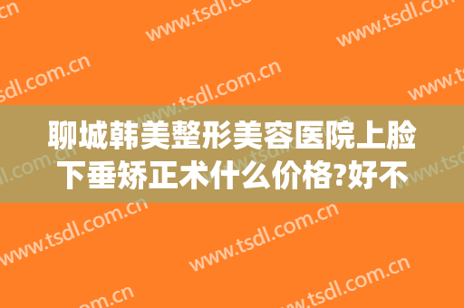 聊城韩美整形美容医院上脸下垂矫正术什么价格?好不好?(聊城人民医院美容整形)