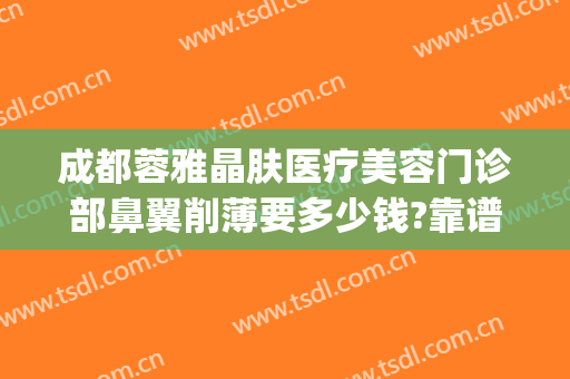 成都蓉雅晶肤医疗美容门诊部鼻翼削薄要多少钱?靠谱吗?(蓉雅晶肤整形美容正规吗)