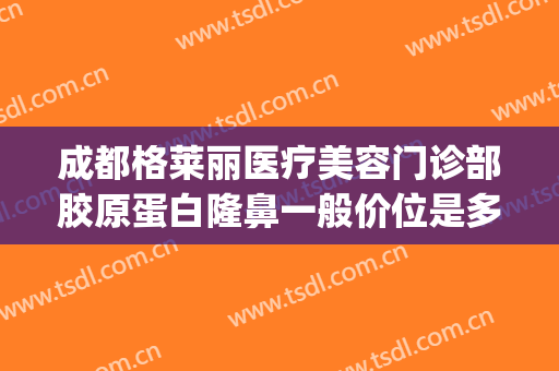 成都格莱丽医疗美容门诊部胶原蛋白隆鼻一般价位是多少钱?靠谱吗?(成都格莱丽整形美容院)