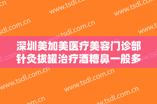 深圳美加美医疗美容门诊部针灸拔罐治疗酒糟鼻一般多少钱?可靠吗?
