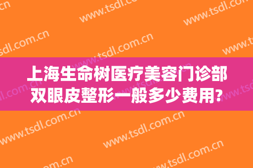 上海生命树医疗美容门诊部双眼皮整形一般多少费用?怎么样?(上海生命树医疗美容医生名单)