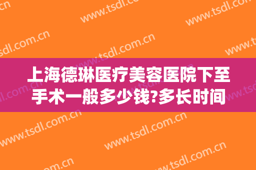 上海德琳医疗美容医院下至手术一般多少钱?多长时间恢复?(上海德琳医院整形)