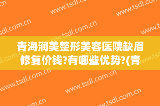 青海润美整形美容医院缺眉修复价钱?有哪些优势?(青海润美整形美容医院缺眉修复价钱?有哪些优势呢)