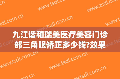 九江谐和瑞美医疗美容门诊部三角眼矫正多少钱?效果怎么样?(九江协和瑞美医疗美容)