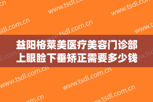 益阳格莱美医疗美容门诊部上眼睑下垂矫正需要多少钱?怎么样?(眼科上眼睑下垂矫正多少钱)