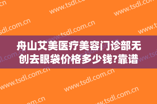舟山艾美医疗美容门诊部无创去眼袋价格多少钱?靠谱吗?(舟山艾美医学美容怎么样)