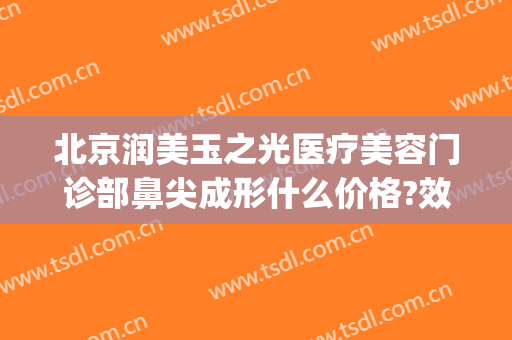 北京润美玉之光医疗美容门诊部鼻尖成形什么价格?效果怎么样?(有谁去过北京润美玉之光医院)