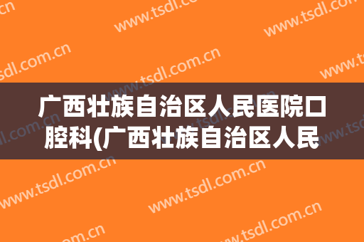 广西壮族自治区人民医院口腔科(广西壮族自治区人民医院口腔科有住院部吗)