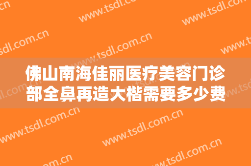 佛山南海佳丽医疗美容门诊部全鼻再造大楷需要多少费用?有哪些优势?