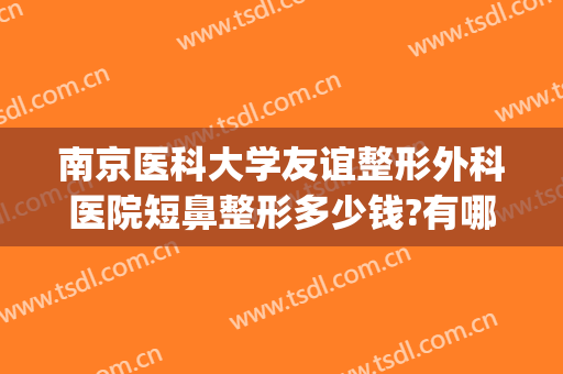 南京医科大学友谊整形外科医院短鼻整形多少钱?有哪些优势?(南京友谊整形哪个医生好)